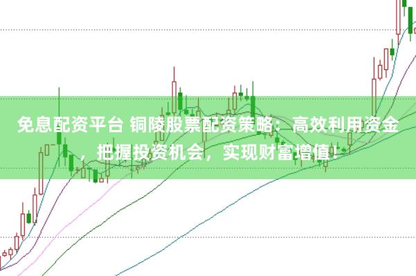 免息配资平台 铜陵股票配资策略：高效利用资金，把握投资机会，实现财富增值！
