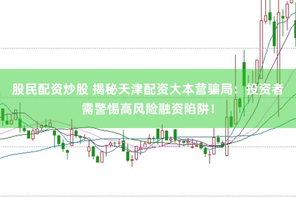 股民配资炒股 揭秘天津配资大本营骗局：投资者需警惕高风险融资陷阱！