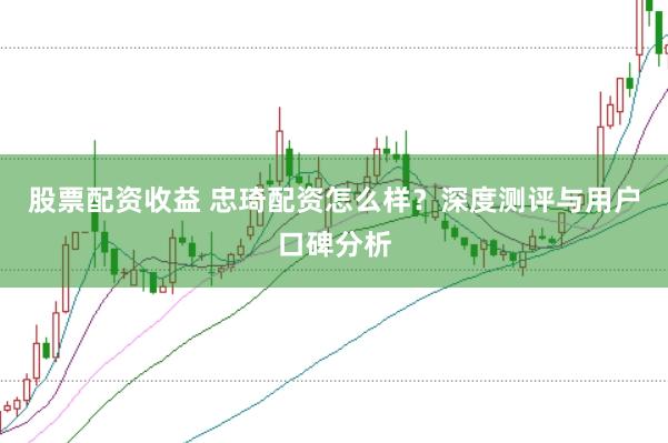 股票配资收益 忠琦配资怎么样？深度测评与用户口碑分析
