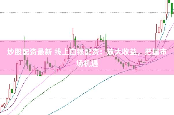 炒股配资最新 线上白银配资：放大收益，把握市场机遇