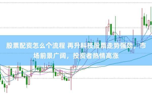 股票配资怎么个流程 再升科技股票走势强劲，市场前景广阔，投资者热情高涨