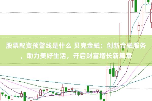股票配资预警线是什么 贝壳金融：创新金融服务，助力美好生活，开启财富增长新篇章