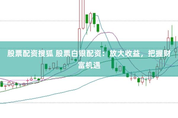 股票配资搜狐 股票白银配资：放大收益，把握财富机遇