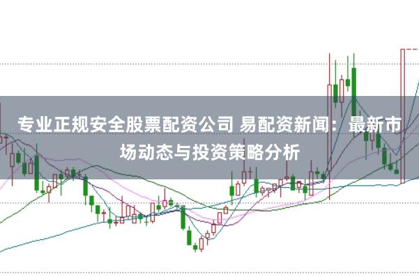 专业正规安全股票配资公司 易配资新闻：最新市场动态与投资策略分析