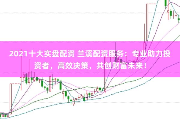 2021十大实盘配资 兰溪配资服务：专业助力投资者，高效决策，共创财富未来！