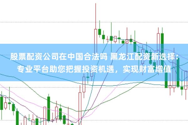 股票配资公司在中国合法吗 黑龙江配资新选择：专业平台助您把握投资机遇，实现财富增值