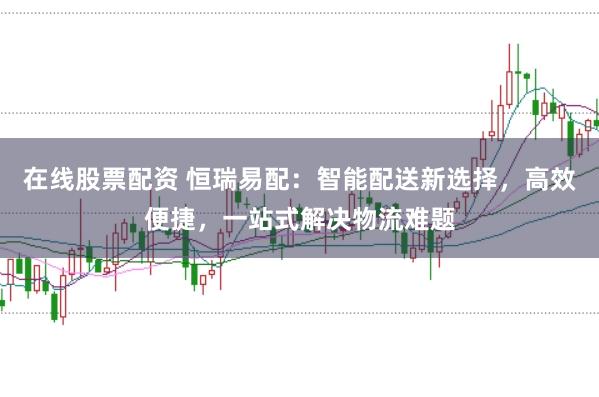 在线股票配资 恒瑞易配：智能配送新选择，高效便捷，一站式解决物流难题