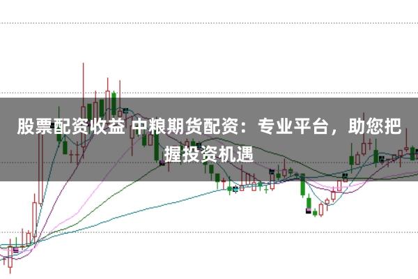 股票配资收益 中粮期货配资：专业平台，助您把握投资机遇