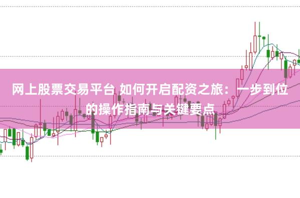 网上股票交易平台 如何开启配资之旅：一步到位的操作指南与关键要点