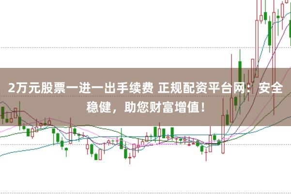 2万元股票一进一出手续费 正规配资平台网：安全稳健，助您财富增值！