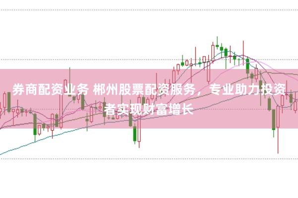 券商配资业务 郴州股票配资服务，专业助力投资者实现财富增长