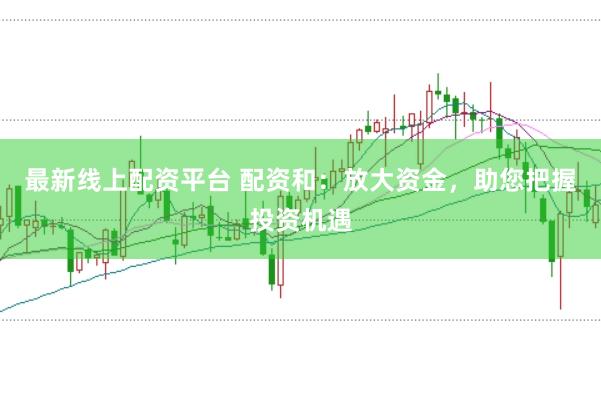最新线上配资平台 配资和：放大资金，助您把握投资机遇