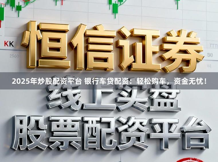 2025年炒股配资平台 银行车贷配资：轻松购车，资金无忧！