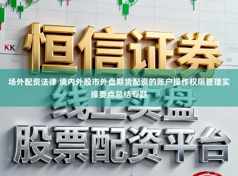 场外配资法律 境内外股市外盘期货配资的账户操作权限管理实操要点总结专题