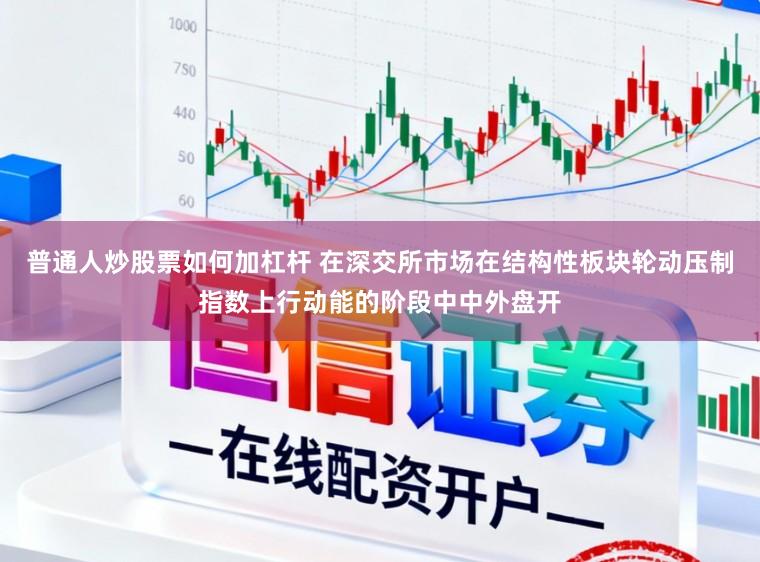 普通人炒股票如何加杠杆 在深交所市场在结构性板块轮动压制指数上行动能的阶段中中外盘开