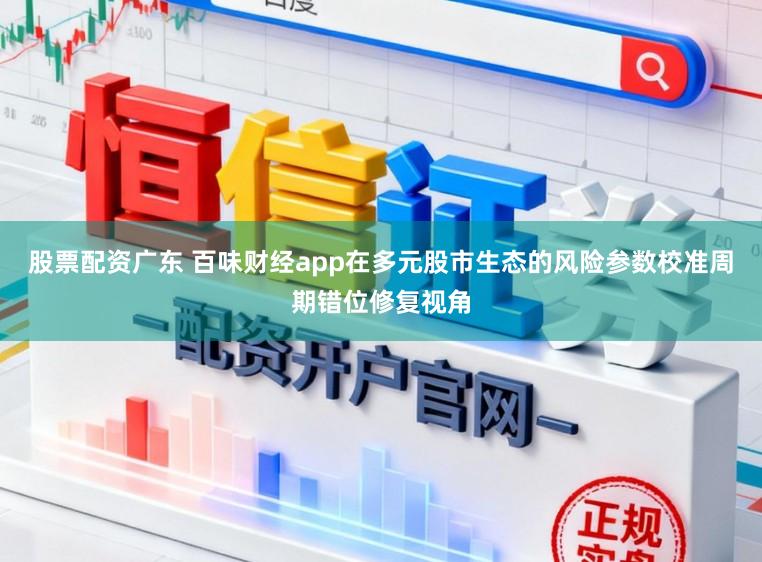 股票配资广东 百味财经app在多元股市生态的风险参数校准周期错位修复视角
