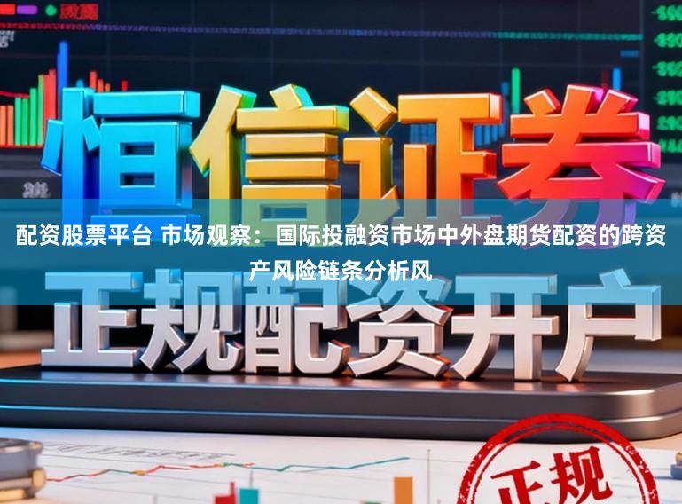 配资股票平台 市场观察：国际投融资市场中外盘期货配资的跨资产风险链条分析风