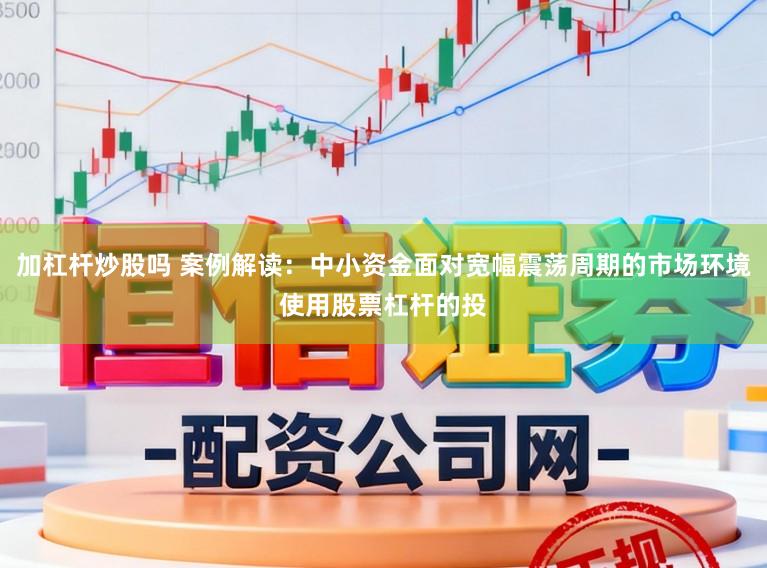 加杠杆炒股吗 案例解读：中小资金面对宽幅震荡周期的市场环境使用股票杠杆的投