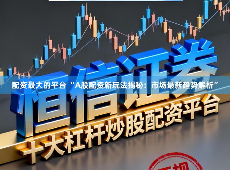 配资最大的平台 “A股配资新玩法揭秘：市场最新趋势解析”