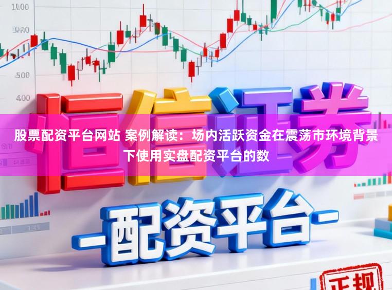 股票配资平台网站 案例解读：场内活跃资金在震荡市环境背景下使用实盘配资平台的数